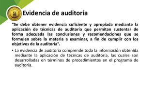 Evidencia de auditoría
“Se debe obtener evidencia suficiente y apropiada mediante la
aplicación de técnicas de auditoría que permitan sustentar de
forma adecuada las conclusiones y recomendaciones que se
formulen sobre la materia a examinar, a fin de cumplir con los
objetivos de la auditoría”.
• La evidencia de auditoría comprende toda la información obtenida
mediante la aplicación de técnicas de auditoría, las cuales son
desarrolladas en términos de procedimientos en el programa de
auditoría.
 