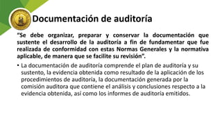 Documentación de auditoría
“Se debe organizar, preparar y conservar la documentación que
sustente el desarrollo de la auditoría a fin de fundamentar que fue
realizada de conformidad con estas Normas Generales y la normativa
aplicable, de manera que se facilite su revisión”.
• La documentación de auditoría comprende el plan de auditoría y su
sustento, la evidencia obtenida como resultado de la aplicación de los
procedimientos de auditoría, la documentación generada por la
comisión auditora que contiene el análisis y conclusiones respecto a la
evidencia obtenida, así como los informes de auditoría emitidos.
 