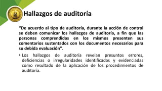 Hallazgos de auditoría
“De acuerdo al tipo de auditoría, durante la acción de control
se deben comunicar los hallazgos de auditoría, a fin que las
personas comprendidas en los mismos presenten sus
comentarios sustentados con los documentos necesarios para
su debida evaluación”.
• Los hallazgos de auditoría revelan presuntos errores,
deficiencias o irregularidades identificadas y evidenciadas
como resultado de la aplicación de los procedimientos de
auditoría.
 