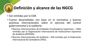 Definición y alcance de las NGCG
• Son emitidas por la CGR.
• Fueron desarrolladas con base en la normativa y buenas
prácticas internacionales sobre el ejercicio del control
gubernamental y la auditoría:
Normas Internacionales de Entidades Fiscalizadoras Superiores – ISSAI
emitidas por la Organización Internacional de Instituciones Supremas
de Auditoría (INTOSAI)
Normas Internacionales de Auditoría – NIA emitidas por la Federación
Internacional de Contadores (IFAC).
 