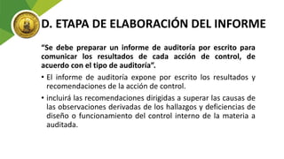 D. ETAPA DE ELABORACIÓN DEL INFORME
“Se debe preparar un informe de auditoría por escrito para
comunicar los resultados de cada acción de control, de
acuerdo con el tipo de auditoría”.
• El informe de auditoría expone por escrito los resultados y
recomendaciones de la acción de control.
• incluirá las recomendaciones dirigidas a superar las causas de
las observaciones derivadas de los hallazgos y deficiencias de
diseño o funcionamiento del control interno de la materia a
auditada.
 