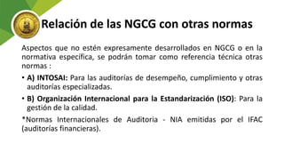 Relación de las NGCG con otras normas
Aspectos que no estén expresamente desarrollados en NGCG o en la
normativa específica, se podrán tomar como referencia técnica otras
normas :
• A) INTOSAI: Para las auditorías de desempeño, cumplimiento y otras
auditorías especializadas.
• B) Organización Internacional para la Estandarización (ISO): Para la
gestión de la calidad.
*Normas Internacionales de Auditoria - NIA emitidas por el IFAC
(auditorías financieras).
 