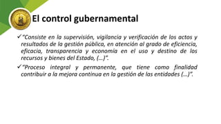 El control gubernamental
“Consiste en la supervisión, vigilancia y verificación de los actos y
resultados de la gestión pública, en atención al grado de eficiencia,
eficacia, transparencia y economía en el uso y destino de los
recursos y bienes del Estado, (…)”.
“Proceso integral y permanente, que tiene como finalidad
contribuir a la mejora continua en la gestión de las entidades (…)”.
 