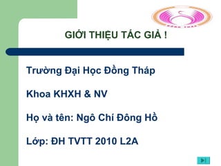 GIỚI THIỆU TÁC GIẢ !
Trường Đại Học Đồng Tháp
Khoa KHXH & NV
Họ và tên: Ngô Chí Đông Hồ
Lớp: ĐH TVTT 2010 L2A
 