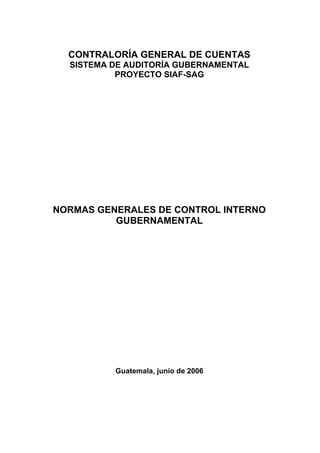 CONTRALORÍA GENERAL DE CUENTAS
SISTEMA DE AUDITORÍA GUBERNAMENTAL
PROYECTO SIAF-SAG
NORMAS GENERALES DE CONTROL INTERNO
GUBERNAMENTAL
Guatemala, junio de 2006
 