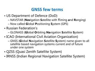 • US Department of Defence (DoD)
– NAVSTAR (Navigation Satellite with Timing and Ranging)
– Now called Global Positioning System (GPS)
• Russian Federation’s
– GLONASS (Global Orbiting Navigation Satellite System)
• ICAO (International Civil Aviation Organization)
– GNSS (Global Navigation Satellite System) name given to all
satellite based navigation systems current and of future
under one system
• QZSS (Quasi Zenith Satellite System)
• IRNSS (Indian Regional Navigation Satellite System)
GNSS few terms
 