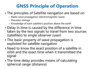 GNSS Principle of Operation
• The principles of Satellite navigation are based on
– Radio wave propagation (electromagnetic wave)
– Precision timings
– Knowledge of each satellite’s position above the earth
• Delay in time is caused by the difference in time
taken by the two signals to travel from two sources
(satellites) to single observer (user)
• This basic property of wave propagation is
exploited for satellite navigation
• Need to know the exact position of a satellite in
orbit and the exact time when it transmitted the
signal
• The time delay provides means of calculating
spherical range (distance)
 
