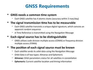 GNSS Requirements
• GNSS needs a common time system
– Each GNSS satellite has 4 atomic clocks (accuracy within 3 nsec/day)
• The signal transmission time has to be measurable
– Each GNSS satellite transmits a unique digital signature, which consists an
apparent random sequence
– A Time Reference is transmitted using the Navigation Message
• Each signal source has to be distinguishable
– GNSS utilizes code division multiple access (CDMA) or frequency division
multiple access (FDMA)
• The position of each signal source must be known
– Each satellite sends its orbit data using the Navigation Message
– Orbit Data is of two types: Almanac and Ephemeris
– Almanac: Orbit parameters status for all satellites in constellation
– Ephemeris: Current satellite location and timing information
 