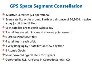 GPS Space Segment Constellation
 32 active Satellites (24 operational)
 Every satellite orbits around Earth at a distance of 20,200 km twice
a day (orbit time 12 Hour
 Each satellite orbits earth twice a day
 5 satellites are with in view at any one point on earth
 6 Orbital Planes (55o
tilt)
 4 satellites in each orbit
 1 Way Ranging by 5 satellites in view any time
 4 Atomic Clocks
 Solar powered typical life 5 to 10 years
 Operated by U.S. Air Force in Colorado Springs, CO
 