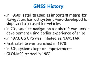 GNSS History
• In 1960s, satellite used as important means for
Navigation. Earliest systems were developed for
ships and also used for vehicles
• In 70s, satellite navigation for aircraft was under
development using earlier experience of ships
• In 1973, US GPS was initiated as NAVSTAR
• First satellite was launched in 1978
• In 80s, systems kept on improvements
• GLONASS started in 1982
 