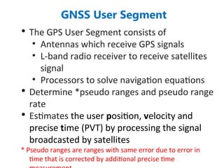 GNSS User Segment
• The GPS User Segment consists of
• Antennas which receive GPS signals
• L-band radio receiver to receive satellites
signal
• Processors to solve navigation equations
• Determine *pseudo ranges and pseudo range
rate
• Estimates the user position, velocity and
precise time (PVT) by processing the signal
broadcasted by satellites
* Pseudo ranges are ranges with same error due to error in
time that is corrected by additional precise time
 