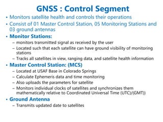GNSS : Control Segment
• Monitors satellite health and controls their operations
• Consist of 01 Master Control Station, 05 Monitoring Stations and
03 ground antennas
• Monitor Stations:
– monitors transmitted signal as received by the user
– Located such that each satellite can have ground visibility of monitoring
stations
– Tracks all satellites in view, ranging data, and satellite health information
• Master Control Station: (MCS)
– Located at USAF Base in Colorado Springs
– Calculate Ephemeris data and time monitoring
– Also uploads the parameters for satellite
– Monitors individual clocks of satellites and synchronizes them
mathematically relative to Coordinated Universal Time (UTC)/(GMT))
• Ground Antenna
– Transmits updated date to satellites
 
