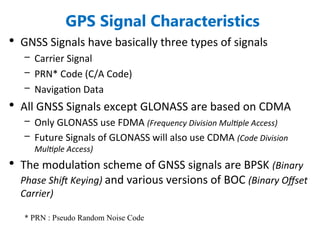 GPS Signal Characteristics
• GNSS Signals have basically three types of signals
– Carrier Signal
– PRN* Code (C/A Code)
– Navigation Data
• All GNSS Signals except GLONASS are based on CDMA
– Only GLONASS use FDMA (Frequency Division Multiple Access)
– Future Signals of GLONASS will also use CDMA (Code Division
Multiple Access)
• The modulation scheme of GNSS signals are BPSK (Binary
Phase Shift Keying) and various versions of BOC (Binary Offset
Carrier)
* PRN : Pseudo Random Noise Code
 