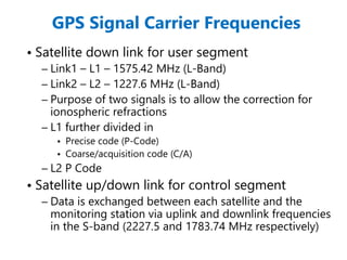 GPS Signal Carrier Frequencies
• Satellite down link for user segment
– Link1 – L1 – 1575.42 MHz (L-Band)
– Link2 – L2 – 1227.6 MHz (L-Band)
– Purpose of two signals is to allow the correction for
ionospheric refractions
– L1 further divided in
• Precise code (P-Code)
• Coarse/acquisition code (C/A)
– L2 P Code
• Satellite up/down link for control segment
– Data is exchanged between each satellite and the
monitoring station via uplink and downlink frequencies
in the S-band (2227.5 and 1783.74 MHz respectively)
 