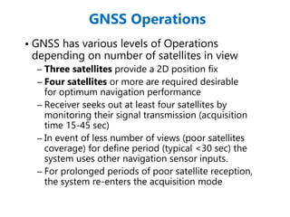 GNSS Operations
• GNSS has various levels of Operations
depending on number of satellites in view
– Three satellites provide a 2D position fix
– Four satellites or more are required desirable
for optimum navigation performance
– Receiver seeks out at least four satellites by
monitoring their signal transmission (acquisition
time 15-45 sec)
– In event of less number of views (poor satellites
coverage) for define period (typical <30 sec) the
system uses other navigation sensor inputs.
– For prolonged periods of poor satellite reception,
the system re-enters the acquisition mode
 