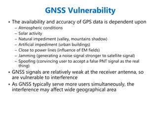 GNSS Vulnerability
• The availability and accuracy of GPS data is dependent upon
– Atmospheric conditions
– Solar activity
– Natural impediment (valley, mountains shadow)
– Artificial impediment (urban buildings)
– Close to power lines (influence of EM fields)
– Jamming (generating a noise signal stronger to satellite signal)
– Spoofing (convincing user to accept a false PNT signal as the real
thing)
• GNSS signals are relatively weak at the receiver antenna, so
are vulnerable to interference
• As GNSS typically serve more users simultaneously, the
interference may affect wide geographical area
 