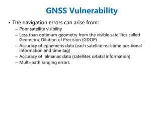 GNSS Vulnerability
• The navigation errors can arise from:
– Poor satellite visibility
– Less than optimum geometry from the visible satellites called
Geometric Dilution of Precision (GDOP)
– Accuracy of ephemeris data (each satellite real-time positional
information and time tag)
– Accuracy of almanac data (satellites orbital information)
– Multi-path ranging errors
 
