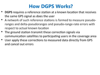 • DGPS requires a reference station at a known location that receives
the same GPS signal as does the user
• A network of such reference stations is formed to measure pseudo-
ranges and delta-pseudoranges and pseudo-range-rate errors with
respect to actual known location
• The ground station transmit these correction signals via
communication satellites to participating users in the coverage area
• User apply these corrections to measured data directly from GPS
and cancel out errors
How DGPS Works?
 