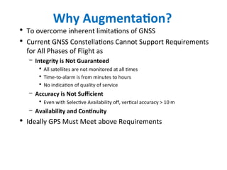 Why Augmentation?
• To overcome inherent limitations of GNSS
• Current GNSS Constellations Cannot Support Requirements
for All Phases of Flight as
– Integrity is Not Guaranteed
• All satellites are not monitored at all times
• Time-to-alarm is from minutes to hours
• No indication of quality of service
– Accuracy is Not Sufficient
• Even with Selective Availability off, vertical accuracy > 10 m
– Availability and Continuity
• Ideally GPS Must Meet above Requirements
 