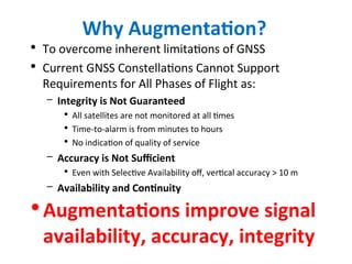 Why Augmentation?
• To overcome inherent limitations of GNSS
• Current GNSS Constellations Cannot Support
Requirements for All Phases of Flight as:
– Integrity is Not Guaranteed
• All satellites are not monitored at all times
• Time-to-alarm is from minutes to hours
• No indication of quality of service
– Accuracy is Not Sufficient
• Even with Selective Availability off, vertical accuracy > 10 m
– Availability and Continuity
•Augmentations improve signal
availability, accuracy, integrity
 