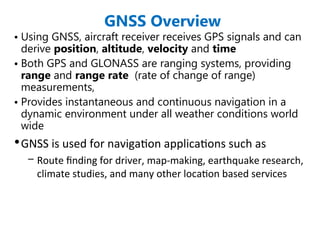 GNSS Overview
• Using GNSS, aircraft receiver receives GPS signals and can
derive position, altitude, velocity and time
• Both GPS and GLONASS are ranging systems, providing
range and range rate (rate of change of range)
measurements,
• Provides instantaneous and continuous navigation in a
dynamic environment under all weather conditions world
wide
•GNSS is used for navigation applications such as
– Route finding for driver, map-making, earthquake research,
climate studies, and many other location based services
 