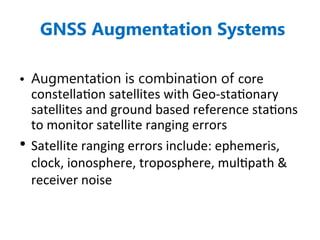 GNSS Augmentation Systems
• Augmentation is combination of core
constellation satellites with Geo-stationary
satellites and ground based reference stations
to monitor satellite ranging errors
• Satellite ranging errors include: ephemeris,
clock, ionosphere, troposphere, multipath &
receiver noise
 