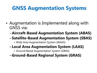 GNSS Augmentation Systems
• Augmentation is Implemented along with
GNSS via:
–Aircraft-Based Augmentation System (ABAS)
–Satellite-Based Augmentation System (SBAS)
• Wide Area Augmentation System (WAAS)
–Local Area Augmentation System (LAAS)
• Ground-Based Augmentation System (GBAS)
–Ground-Based Regional System (GRAS)
 