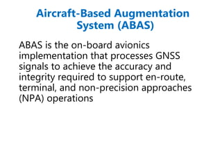 Aircraft-Based Augmentation
System (ABAS)
ABAS is the on-board avionics
implementation that processes GNSS
signals to achieve the accuracy and
integrity required to support en-route,
terminal, and non-precision approaches
(NPA) operations
 