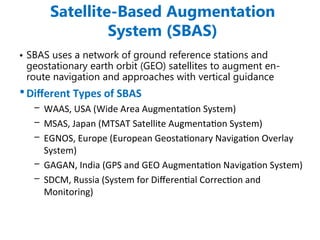 Satellite-Based Augmentation
System (SBAS)
• SBAS uses a network of ground reference stations and
geostationary earth orbit (GEO) satellites to augment en-
route navigation and approaches with vertical guidance
•Different Types of SBAS
– WAAS, USA (Wide Area Augmentation System)
– MSAS, Japan (MTSAT Satellite Augmentation System)
– EGNOS, Europe (European Geostationary Navigation Overlay
System)
– GAGAN, India (GPS and GEO Augmentation Navigation System)
– SDCM, Russia (System for Differential Correction and
Monitoring)
 
