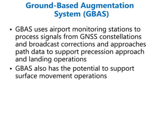 Ground-Based Augmentation
System (GBAS)
• GBAS uses airport monitoring stations to
process signals from GNSS constellations
and broadcast corrections and approaches
path data to support precession approach
and landing operations
• GBAS also has the potential to support
surface movement operations
 