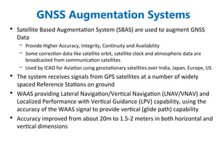 GNSS Augmentation Systems
• Satellite Based Augmentation System (SBAS) are used to augment GNSS
Data
– Provide Higher Accuracy, Integrity, Continuity and Availability
– Some correction data like satellite orbit, satellite clock and atmospheric data are
broadcasted from communication satellites
– Used by ICAO for Aviation using geostationary satellites over India, Japan, Europe, US
• The system receives signals from GPS satellites at a number of widely
spaced Reference Stations on ground
• WAAS providing Lateral Navigation/Vertical Navigation (LNAV/VNAV) and
Localized Performance with Vertical Guidance (LPV) capability, using the
accuracy of the WAAS signal to provide vertical (glide path) capability
• Accuracy improved from about 20m to 1.5-2 meters in both horizontal and
vertical dimensions
 