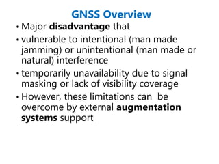 GNSS Overview
• Major disadvantage that
• vulnerable to intentional (man made
jamming) or unintentional (man made or
natural) interference
• temporarily unavailability due to signal
masking or lack of visibility coverage
• However, these limitations can be
overcome by external augmentation
systems support
 