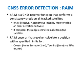 GNSS ERROR DETECTION : RAIM
• RAIM is a GNSS receiver function that performs a
consistency check on all tracked satellites
– RAIM (Receiver Autonomous Integrity Monitoring) is
an error detection software
– It compares the range estimates made from five
satellites
• RAIM ensures that receiver calculate a position
within specified limits for:
– Oceans (4nm), En-route(2nm), Terminal(1nm) and NPA
(0.3nm)
 