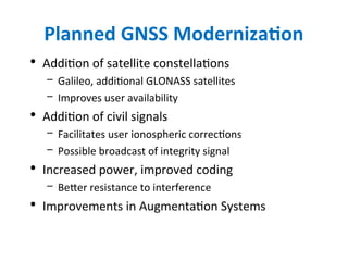 Planned GNSS Modernization
• Addition of satellite constellations
– Galileo, additional GLONASS satellites
– Improves user availability
• Addition of civil signals
– Facilitates user ionospheric corrections
– Possible broadcast of integrity signal
• Increased power, improved coding
– Better resistance to interference
• Improvements in Augmentation Systems
 