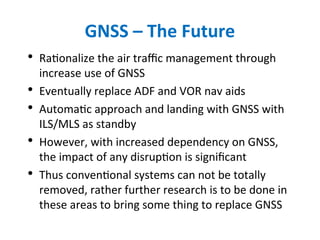 GNSS – The Future
• Rationalize the air traffic management through
increase use of GNSS
• Eventually replace ADF and VOR nav aids
• Automatic approach and landing with GNSS with
ILS/MLS as standby
• However, with increased dependency on GNSS,
the impact of any disruption is significant
• Thus conventional systems can not be totally
removed, rather further research is to be done in
these areas to bring some thing to replace GNSS
 
