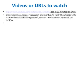 Videos or URLs to watch
• https://www.youtube.com/watch?v=6E_4jhFalXE (see at 23 minutes for GNSS)
• https://spaceplace.nasa.gov/spacecraft-graveyard/en/#:~:text=There%20is%20a
%20solution%E2%80%94spacecraft,human%20civilization%20you%20can
%20find.
•
 