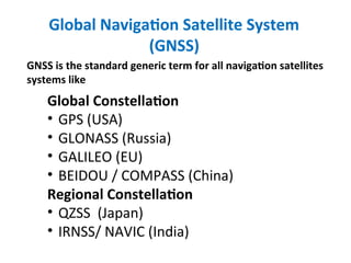 Global Navigation Satellite System
(GNSS)
GNSS is the standard generic term for all navigation satellites
systems like
Global Constellation
• GPS (USA)
• GLONASS (Russia)
• GALILEO (EU)
• BEIDOU / COMPASS (China)
Regional Constellation
• QZSS (Japan)
• IRNSS/ NAVIC (India)
 