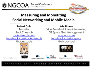 Measuring and Monetizing
               Social Networking and Mobile Media
            Robert Cole                     Kris Strauss
              Founder            Vice President Sales & Marketing
           RockCheetah             OB Sports Golf Management
         rockcheetah.com                   obsports.com
     facebook.com/rockcheetah        facebook.com/obsports
           @robertkcole                    @obsportsgolf




Participating Sponsors:
 