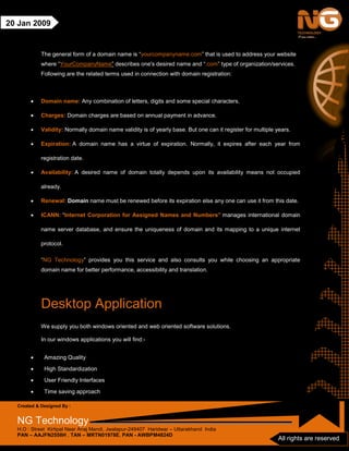 Created & Designed By :
NG Technology
H.O : Street Kirtipal Near Anaj Mandi, Jwalapur-249407 Haridwar – Uttarakhand India
PAN – AAJFN2558H , TAN – MRTN01978E, PAN - AWBPM4824D
All rights are reserved
20 Jan 2009
The general form of a domain name is “yourcompanyname.com” that is used to address your website
where “YourCompanyName” describes one's desired name and “.com” type of organization/services.
Following are the related terms used in connection with domain registration:
• Domain name: Any combination of letters, digits and some special characters.
• Charges: Domain charges are based on annual payment in advance.
• Validity: Normally domain name validity is of yearly base. But one can it register for multiple years.
• Expiration: A domain name has a virtue of expiration. Normally, it expires after each year from
registration date.
• Availability: A desired name of domain totally depends upon its availability means not occupied
already.
• Renewal: Domain name must be renewed before its expiration else any one can use it from this date.
• ICANN: “Internet Corporation for Assigned Names and Numbers” manages international domain
name server database, and ensure the uniqueness of domain and its mapping to a unique internet
protocol.
“NG Technology” provides you this service and also consults you while choosing an appropriate
domain name for better performance, accessibility and translation.
Desktop Application
We supply you both windows oriented and web oriented software solutions.
In our windows applications you will find:-
• Amazing Quality
• High Standardization
• User Friendly Interfaces
• Time saving approach
 