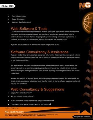 Created & Designed By :
NG Technology
H.O : Street Kirtipal Near Anaj Mandi, Jwalapur-249407 Haridwar – Uttarakhand India
PAN – AAJFN2558H , TAN – MRTN01978E, PAN - AWBPM4824D
All rights are reserved
20 Jan 2009
• Easy to Learn & Use
• Output Orientation.
• Maximum Satisfaction Level.
Web Software & Tools
Our web software includes component based modules, packages, applications, content management
macros etc which can be easily integrate with our offered websites and also with your existing
systems. Because of virtue of online shopping carts, product catalog, commercial applications, e-
business, e-commerce etc. different kind of library modules are also supplied by us.
If you are looking for any or all of these then we are a right place for you.
Software Consultancy & Assistance
If you are tired of filling forms, catalogs, receipt tear offs, register checking and searching each entry in
your account books manually please feel free to contact us for free consult with an operational manual
of your business activities.
We would analyze your basic requirements and we will translate them in such a proper fashion that
everything would be so easy to manage by you and your will spend your valuable time in strategic
decision making not in filling these bored form, receipts, recording accounting transactions and search
type actions.
You will also get your all required reports which can give you awesome benefits. We also counsel you
time to time to acquire your satisfaction level. We offer mostly all kind of software regarding to different
industry and work fields.
Web Consultancy & Suggestions
• Do you have a new business?
• Are you owner of your business?
• Is your occupation having bigger scope but you cannot explore?
• Do you want more people must know about your products?
 