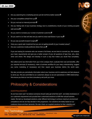 Created & Designed By :
NG Technology
H.O : Street Kirtipal Near Anaj Mandi, Jwalapur-249407 Haridwar – Uttarakhand India
PAN – AAJFN2558H , TAN – MRTN01978E, PAN - AWBPM4824D
All rights are reserved
20 Jan 2009
• Are you searching for a marketing service yet did not find a better solution?
• Are your competitors ahead from you?
• Do you not trust on internet promotion?
• Are you feeling lack of your business strategy due to unsatisfactory results of your existing occupied
web services?
• Do you want to increase your number of potential customers?
• Do you want to run fast and also are you want to cross road blocks in your way?
• Do you see yourself at search engines?
• Have you a good web investment but you are not getting benefit of your invested values?
• Are your customers mostly preferred others then you?
If you are looking for someone who can answer of all these, we are here to counsel you. We analysis
your basic requirements and give you a better answer of your all questions of type how, why, what,
when and where. We design and develop in such a way that makes you doubt free completely.
We collect some raw information from your mind, analyze them, evaluate their cost and benefits, offer
you required services (if necessary), make a business workflow for your easy understanding, suggest
you some marketing (if necessary) and then repost your business before the world eyes.
We also provide you periodically information about your business and its weakness and feel pleasure
to serve you. We are committed to our customers always so we are specialized in CRM relationships.
We ensure you that our one time consultancy will profit you more.
Philosophy & Considerations
OUR PHILOSOPHY
As we have been said “we believe someone should really get what that want”, we totally emphasize on
our customers requirement and provide them customized solutions to fulfill their actual business
needs. We test our developed solutions under different technology to achieve maximum environment
competence and we are fully devoted in this progression. Our solutions are totally based on our
customer choice and their demands. We also check our supplied solutions for their reliability and
 