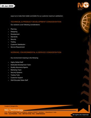 Created & Designed By :
NG Technology
H.O : Street Kirtipal Near Anaj Mandi, Jwalapur-249407 Haridwar – Uttarakhand India
PAN – AAJFN2558H , TAN – MRTN01978E, PAN - AWBPM4824D
All rights are reserved
20 Jan 2009
ways try to make them better and better for our customer maximum satisfaction.
TECHNICAL & PRODUCT DEVELOPMENT CONSIDERATION
Our solutions cover following considerations:
o Planning
o Designing
o Development
o Standards
o Security
o Testing
o Customer Satisfaction
o Service Requirement
WORKING, ENVIRONMENTAL & SERVICE CONSIDERATION
Our environment meaning is the following:
o Highly Skilled Staff
o Dedicated Development Team
o Quality Assurance Agents
o Marketing Team
o Security Systems
o Testing Tools
o Customer Support
o Well Educated Sales Staff
 