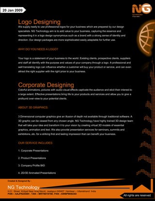 Created & Designed By :
NG Technology
H.O : Street Kirtipal Near Anaj Mandi, Jwalapur-249407 Haridwar – Uttarakhand India
PAN – AAJFN2558H , TAN – MRTN01978E, PAN - AWBPM4824D
All rights are reserved
20 Jan 2009
Logo Designing
We supply ready to use professional logos for your business which are prepared by our design
specialists. NG Technology aim is to add value to your business, capturing the essence and
representing it in a logo design synonymous such as a brand with a strong sense of identity and
direction. Our design packages are more sophisticated easily adaptable for further use.
WHY DO YOU NEED A LOGO?
Your logo is a statement of your business to the world. Existing clients, prospective clients, suppliers
and staff all identify with the purpose and values of your company through a logo. A professional and
well translating logo can influence whether a customer will buy your product or service, and can even
attract the right supplier with the right price to your business.
Corporate Designing
Colorful animations, pictures with audio-visual effects captivate the audience and elicit their interest to
a large extent. Effective presentations bring life to your products and services and allow you to give a
profound over-view to your potential clients.
ABOUT 3D GRAPHICS:
3 Dimensional computer graphics give an illusion of depth not available through traditional software. A
3D graphic can be viewed from any chosen angle. NG Technology have highly trained 3D design team
that will take your idea and transform it to your vision by creating virtual 3D models of essential
graphics, animation and text. We also provide presentation services for seminars, summits and
exhibitions, etc. for a striking first and lasting impression that can benefit your business.
OUR SERVICE INCLUDES:
1. Corporate Presentations
2. Product Presentations
3. Company Profile BIO
4. 2D/3D Animated Presentations
 