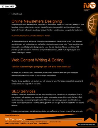 Created & Designed By :
NG Technology
H.O : Street Kirtipal Near Anaj Mandi, Jwalapur-249407 Haridwar – Uttarakhand India
PAN – AAJFN2558H , TAN – MRTN01978E, PAN - AWBPM4824D
All rights are reserved
20 Jan 2009
• 5. Walkthrough
Online Newsletters Designing
A regular publication like newspaper, pamphlets or lifter always aware your customers about your new
launches, product enhancement, current status of product, its adaptability and benefits with other
factors. If they are fully aware about your product then they would increase your potential customers.
HOW ONLINE NEWSLETTERS BENEFIT YOU?
“A single piece of paper with single information has more worth than a bundle of text”. Our designed
newsletters are self explanatory and are helpful in increasing your annual sale. These newsletters are
designed by our skilled graphic designers who know the real objective of these newsletters. NG
provides you this service on internet for your product expansions, CRM, multi-objective gain and
always care of your interest.
Web Content Writing & Editing
"A short but meaningful paragraph can talk more than an essay."
NG helps you to choose useful contents for your business, translate them into your words and
presents before world according to your business market taste.
We also design qualitative web content and edit existing for you. Our tools are capable to search and
correct errors and wrap olds in new ones.
SEO Services
How your customers would feel if they are searching for you on internet and do not get you? This is
main problem with websites and poor search engine optimization is one of the reason behind it. But
what is basically a search engine optimization? Here we are making you aware about this term. A
search engine optimization is a technique through which one can get maximum web traffic and also its
revenue.
In this era companies are trying to achieve better web traffic and so they are in race of top ranking to
 