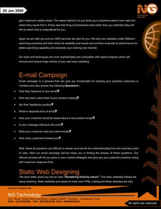 Created & Designed By :
NG Technology
H.O : Street Kirtipal Near Anaj Mandi, Jwalapur-249407 Haridwar – Uttarakhand India
PAN – AAJFN2558H , TAN – MRTN01978E, PAN - AWBPM4824D
All rights are reserved
20 Jan 2009
gain maximum market share. The reason behind it is just what your customers search over web and
where they would find it. If they see that thing at somewhere else rather than you definitely they will
like to switch that is unbeneficial for you.
Again we are with you and our SEO services are also for you. We test your websites under different
searching scenarios and then check its reliability and results set and then evaluate its performance for
better searching capability and empower your ranking over internet.
Our tools and techniques are more sophisticated and compatible with search engines which will
remove and reduce major blocks of your web way marketing.
E-mail Campaign
Email campaign is a process that can give you functionality for tracking your potential customers in
numbers and also answer the following Questions:-
• How they response to your email?
• Who has been subscribed to your product catalog?
• Are their feedbacks positive?
• What is response time of email?
• How your customer would be aware about a new product range?
• Is your message striking to the point?
• Does your customer read your send emails?
• How many customers forward you?
Well, these all questions are difficult to answer and cannot be underestimating from the business point
of view. Here our email campaign service helps you in finding the answer of these questions. Our
offered services will let you grow in your market strategies and give you your potential customer rating
with maximum response time.
Static Web Designing
The word static gives any one an idea "Something fixed by nature". The static websites follows the
same meaning. Static websites are based on hard core HTML coding and these websites are fully
 