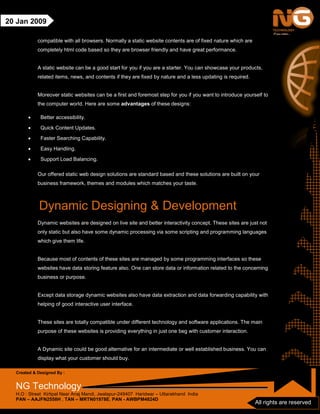 Created & Designed By :
NG Technology
H.O : Street Kirtipal Near Anaj Mandi, Jwalapur-249407 Haridwar – Uttarakhand India
PAN – AAJFN2558H , TAN – MRTN01978E, PAN - AWBPM4824D
All rights are reserved
20 Jan 2009
compatible with all browsers. Normally a static website contents are of fixed nature which are
completely html code based so they are browser friendly and have great performance.
A static website can be a good start for you if you are a starter. You can showcase your products,
related items, news, and contents if they are fixed by nature and a less updating is required.
Moreover static websites can be a first and foremost step for you if you want to introduce yourself to
the computer world. Here are some advantages of these designs:
• Better accessibility.
• Quick Content Updates.
• Faster Searching Capability.
• Easy Handling.
• Support Load Balancing.
Our offered static web design solutions are standard based and these solutions are built on your
business framework, themes and modules which matches your taste.
Dynamic Designing & Development
Dynamic websites are designed on live site and better interactivity concept. These sites are just not
only static but also have some dynamic processing via some scripting and programming languages
which give them life.
Because most of contents of these sites are managed by some programming interfaces so these
websites have data storing feature also. One can store data or information related to the concerning
business or purpose.
Except data storage dynamic websites also have data extraction and data forwarding capability with
helping of good interactive user interface.
These sites are totally compatible under different technology and software applications. The main
purpose of these websites is providing everything in just one beg with customer interaction.
A Dynamic site could be good alternative for an intermediate or well established business. You can
display what your customer should buy.
 