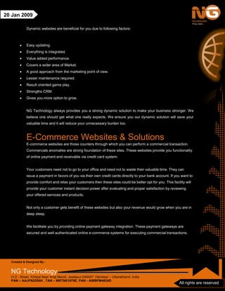 Created & Designed By :
NG Technology
H.O : Street Kirtipal Near Anaj Mandi, Jwalapur-249407 Haridwar – Uttarakhand India
PAN – AAJFN2558H , TAN – MRTN01978E, PAN - AWBPM4824D
All rights are reserved
20 Jan 2009
Dynamic websites are beneficial for you due to following factors:
• Easy updating.
• Everything is integrated.
• Value added performance.
• Covers a wider area of Market.
• A good approach from the marketing point of view.
• Lesser maintenance required.
• Result oriented game play.
• Strengths CRM.
• Gives you more option to grow.
NG Technology always provides you a strong dynamic solution to make your business stronger. We
believe one should get what one really expects. We ensure you our dynamic solution will save your
valuable time and it will reduce your unnecessary burden too.
E-Commerce Websites & Solutions
E-commerce websites are those counters through which you can perform a commercial transaction.
Commercials anomalies are strong foundation of these sites. These websites provide you functionality
of online payment and receivable via credit card system.
Your customers need not to go to your office and need not to waste their valuable time. They can
issue a payment in favors of you via their own credit cards directly to your bank account. If you want to
provide comfort and relax your customers then these sites could be better opt for you. This facility will
provide your customer instant decision power after evaluating and proper satisfaction by reviewing
your offered services and products.
Not only a customer gets benefit of these websites but also your revenue would grow when you are in
deep sleep.
We facilitate you by providing online payment gateway integration. These payment gateways are
secured and well authenticated online e-commerce systems for executing commercial transactions.
 