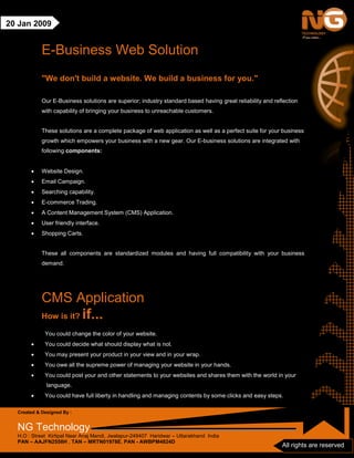 Created & Designed By :
NG Technology
H.O : Street Kirtipal Near Anaj Mandi, Jwalapur-249407 Haridwar – Uttarakhand India
PAN – AAJFN2558H , TAN – MRTN01978E, PAN - AWBPM4824D
All rights are reserved
20 Jan 2009
E-Business Web Solution
"We don't build a website. We build a business for you."
Our E-Business solutions are superior; industry standard based having great reliability and reflection
with capability of bringing your business to unreachable customers.
These solutions are a complete package of web application as well as a perfect suite for your business
growth which empowers your business with a new gear. Our E-business solutions are integrated with
following components:
• Website Design.
• Email Campaign.
• Searching capability.
• E-commerce Trading.
• A Content Management System (CMS) Application.
• User friendly interface.
• Shopping Carts.
These all components are standardized modules and having full compatibility with your business
demand.
CMS Application
How is it? if...
You could change the color of your website.
• You could decide what should display what is not.
• You may present your product in your view and in your wrap.
• You owe all the supreme power of managing your website in your hands.
• You could post your and other statements to your websites and shares them with the world in your
language.
• You could have full liberty in handling and managing contents by some clicks and easy steps.
 