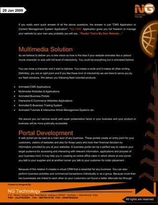 Created & Designed By :
NG Technology
H.O : Street Kirtipal Near Anaj Mandi, Jwalapur-249407 Haridwar – Uttarakhand India
PAN – AAJFN2558H , TAN – MRTN01978E, PAN - AWBPM4824D
All rights are reserved
20 Jan 2009
If you really want quick answer of all the above questions, the answer is just "CMS Application or
Content Management System Application". “NG CMS” Application gives you full freedom to manage
your website by your own way probably you will say..."Really! That’s My Own Website…”
Multimedia Solution
As we believe to deliver you a new vision so how is the idea if your website animates like a cartoon
movie character or acts with full level of interactivity. You could do everything but in animated fashion.
You can draw a character and it start to behave. You create a smile and it makes all other smiling.
Definitely, you are at right point and if you like these kind of interactivity we are here to serve you by
our flash solutions. We deliver you following flash oriented products:
• Animated CMS Applications
• Multimedia Websites & Applications
• Animated Business Portals
• Interactive E-Commerce Websites Applications
• Animated E-Business Trading System
• Animated Tutorials & Interactive Article Management Systems etc.
We assure you our service would add super presentation factor in your business and your product or
business will be more publically accessible.
Portal Development
A web portal can be said as a main door of any business. These portals create an entry point for your
customers, visitors of websites and also for those users who took their financial decision by
information provided by you at your websites. A business portal can be a perfect way to capture your
target audience for accessing and interacting with relevant information, applications and process of
your business mind. It may help you in creating an online office cabin in which where at one corner
you talk to your supplier and at another corner you talk to your customer for order placement.
Because of this relation it creates a virtual CRM that is essential for any business. You can also
perform business activities and commercial transactions individually or as a group. Because more than
two businesses are linked to each other so your customers can found a better alternate too through
 