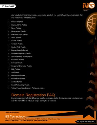 Created & Designed By :
NG Technology
H.O : Street Kirtipal Near Anaj Mandi, Jwalapur-249407 Haridwar – Uttarakhand India
PAN – AAJFN2558H , TAN – MRTN01978E, PAN - AWBPM4824D
All rights are reserved
20 Jan 2009
your way that will potentially increase your market growth. If you want to forward your business in that
way here are our offered solutions:
• Personal Portals
• Regional Web Portals
• News Portals
• Government Portals
• Corporate Web Portals
• Stock Portals
• Search Portals
• Tenders Portals
• Hosted Web Portals
• Domain Specific Portals
• Engineering Aspect Portals
• VIP Advertising Model Portals
• Education Portals
• Science Portals
• Horizontal Enterprise Portals
• B2B Portals
• Job Portals
• Matrimonial Portals
• Real Estate Portals
• Auction Portals
• Social Networking Portals
• Yellow Pages Web Directory Portal and more...
Domain Registration FAQ
Domain registration is first and foremost step for owning a website. One can secure a website domain
over the internet for its individual unique identity for its business.
 